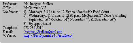 Text Box: Professor:	Ms. Imogene Stulken  Office:		McGauvran 358  Conference:	1) 	Mondays, 8:45 a.m. to 12:30 p.m., Southwick Food Court  	2) 	Wednesdays, 8:45 a.m. to 12:30 p.m., McGauvran 2nd floor (excluding 			September 16th, October 14th, November 4th, & December 16th)  	3)	By appointment  Telephone:	978-934-5014  E-mail:		Imogene_Stulken@uml.edu  Website:	http://faculty.uml.edu/istulken/