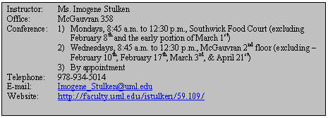 Text Box: Instructor:	Ms. Imogene Stulken  Office:		McGauvran 358  Conference:	1) 	Mondays, 8:45 a.m. to 12:30 p.m., Southwick Food Court (excluding  			February 8th and the early portion of March 1st)  	2) 	Wednesdays, 8:45 a.m. to 12:30 p.m., McGauvran 2nd floor (excluding – 			February 10th, February 17th, March 3rd, & April 21st)  	3)	By appointment  Telephone:	978-934-5014  E-mail:		Imogene_Stulken@uml.edu  Website:	http://faculty.uml.edu/istulken/59.109/