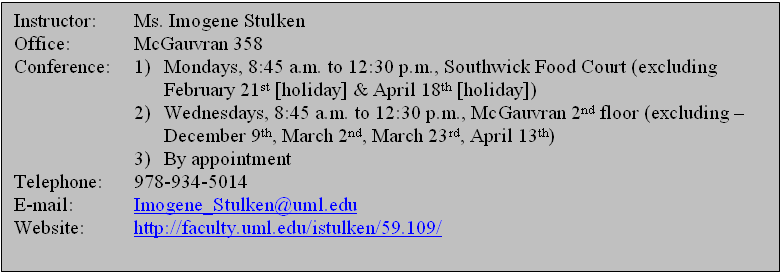 Text Box: Instructor:	Ms. Imogene Stulken  Office:		McGauvran 358  Conference:	1) 	Mondays, 8:45 a.m. to 12:30 p.m., Southwick Food Court (excluding  			October 11th [holiday] & October 18th)  	2) 	Wednesdays, 8:45 a.m. to 12:30 p.m., McGauvran 2nd floor (excluding – 			October 6th, October 20th, October 27th, November 3rd, & December 1st)  	3)	By appointment  Telephone:	978-934-5014  E-mail:		Imogene_Stulken@uml.edu  Website:	http://faculty.uml.edu/istulken/59.109/